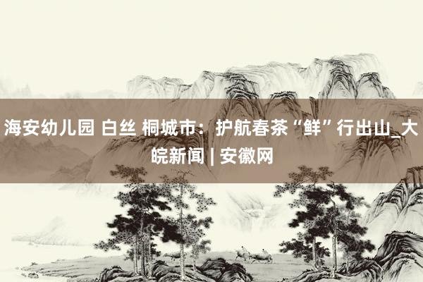 海安幼儿园 白丝 桐城市：护航春茶“鲜”行出山_大皖新闻 | 安徽网