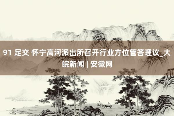 91 足交 怀宁高河派出所召开行业方位管答理议_大皖新闻 | 安徽网