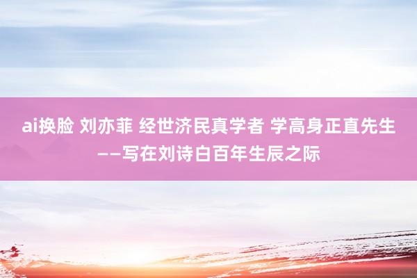 ai换脸 刘亦菲 经世济民真学者 学高身正直先生——写在刘诗白百年生辰之际