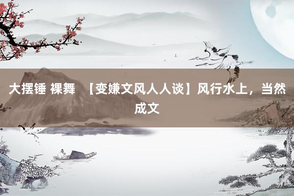 大摆锤 裸舞  【变嫌文风人人谈】风行水上，当然成文