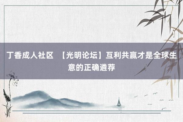 丁香成人社区  【光明论坛】互利共赢才是全球生意的正确遴荐