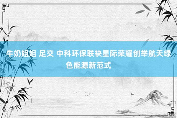 牛奶姐姐 足交 中科环保联袂星际荣耀创举航天绿色能源新范式