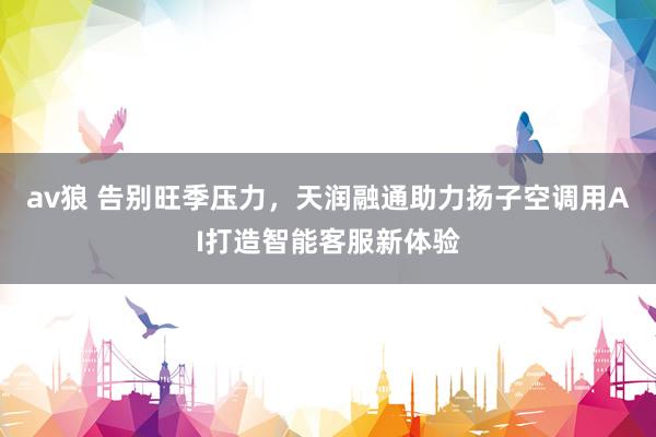 av狼 告别旺季压力，天润融通助力扬子空调用AI打造智能客服新体验