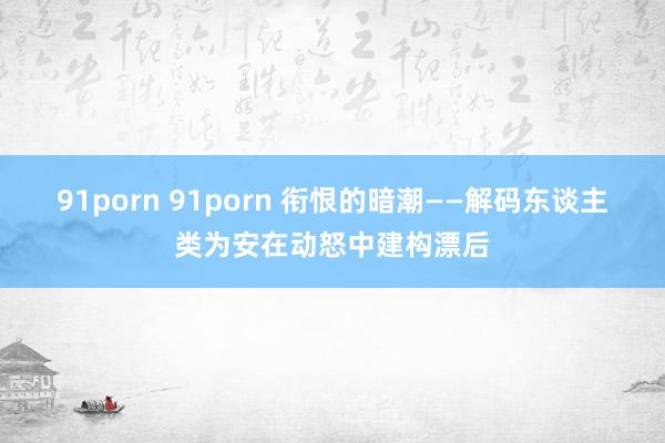 91porn 91porn 衔恨的暗潮——解码东谈主类为安在动怒中建构漂后
