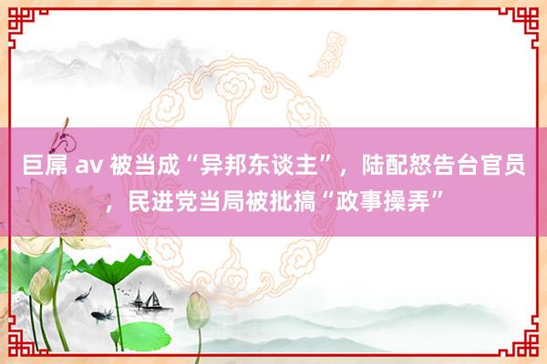巨屌 av 被当成“异邦东谈主”，陆配怒告台官员，民进党当局被批搞“政事操弄”