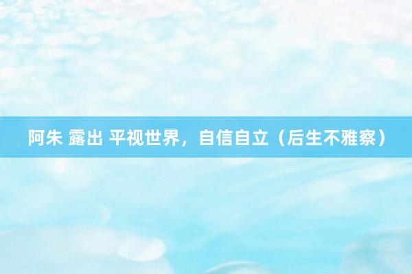阿朱 露出 平视世界，自信自立（后生不雅察）