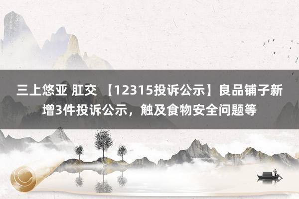 三上悠亚 肛交 【12315投诉公示】良品铺子新增3件投诉公示，触及食物安全问题等