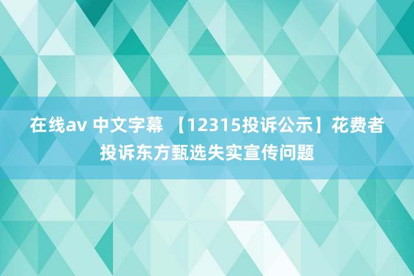 在线av 中文字幕 【12315投诉公示】花费者投诉东方甄选失实宣传问题