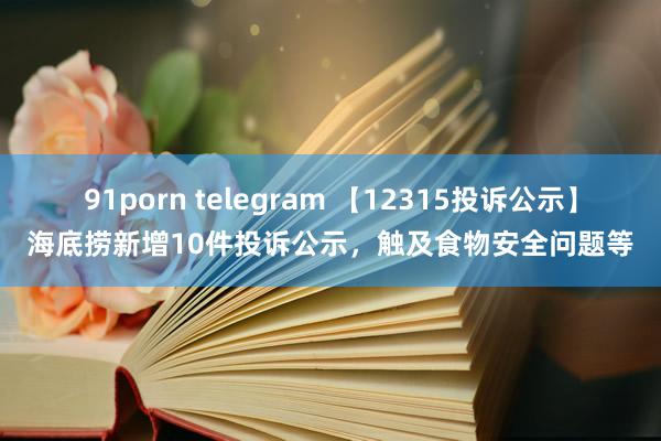 91porn telegram 【12315投诉公示】海底捞新增10件投诉公示，触及食物安全问题等