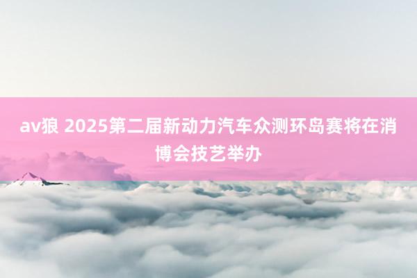av狼 2025第二届新动力汽车众测环岛赛将在消博会技艺举办