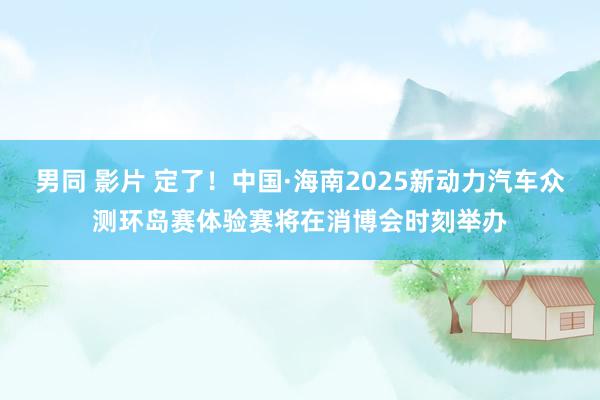 男同 影片 定了！中国·海南2025新动力汽车众测环岛赛体验赛将在消博会时刻举办