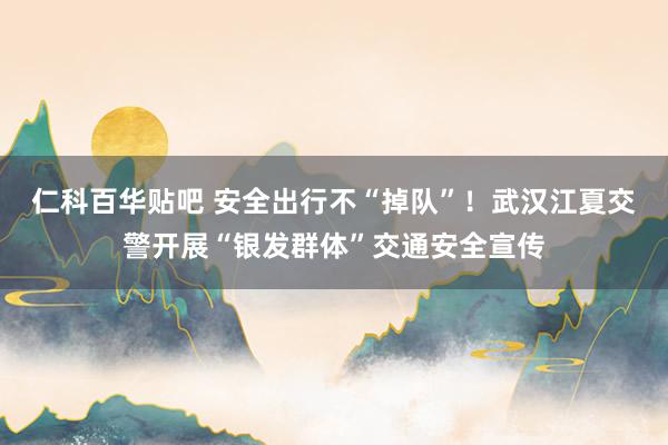 仁科百华贴吧 安全出行不“掉队”！武汉江夏交警开展“银发群体”交通安全宣传