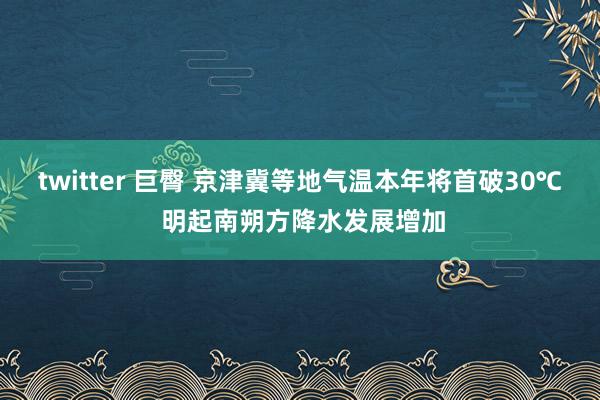 twitter 巨臀 京津冀等地气温本年将首破30℃ 明起南朔方降水发展增加