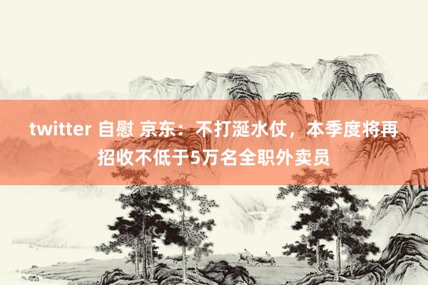 twitter 自慰 京东：不打涎水仗，本季度将再招收不低于5万名全职外卖员
