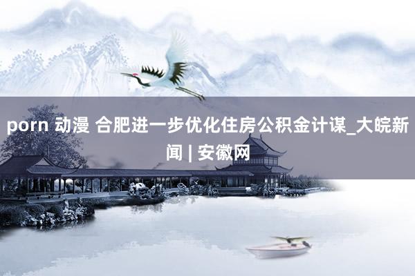 porn 动漫 合肥进一步优化住房公积金计谋_大皖新闻 | 安徽网