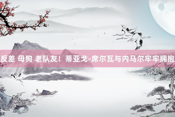 反差 母狗 老队友！蒂亚戈-席尔瓦与内马尔牢牢拥抱