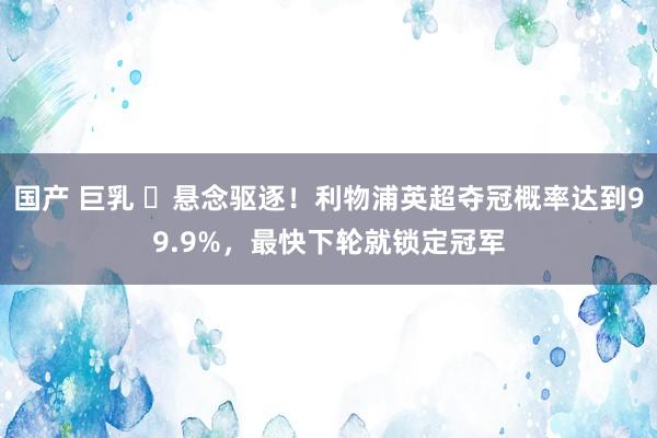 国产 巨乳 ⌛悬念驱逐！利物浦英超夺冠概率达到99.9%，最快下轮就锁定冠军