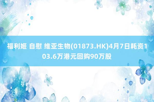 福利姬 自慰 维亚生物(01873.HK)4月7日耗资103.6万港元回购90万股