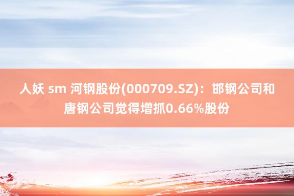 人妖 sm 河钢股份(000709.SZ)：邯钢公司和唐钢公司觉得增抓0.66%股份