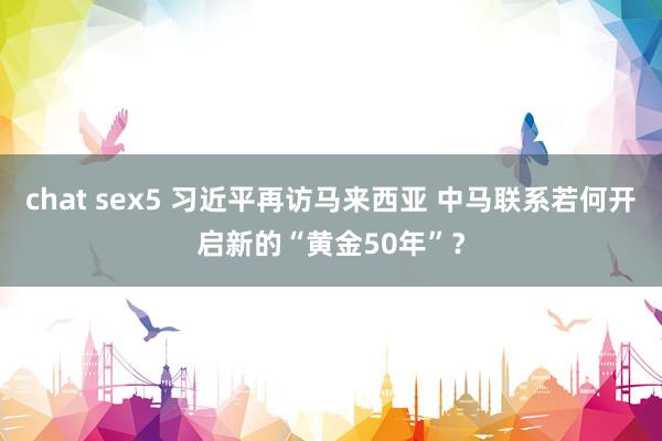 chat sex5 习近平再访马来西亚 中马联系若何开启新的“黄金50年”？