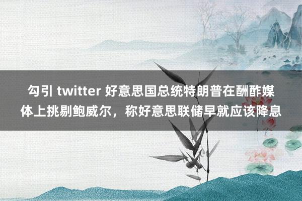 勾引 twitter 好意思国总统特朗普在酬酢媒体上挑剔鲍威尔，称好意思联储早就应该降息
