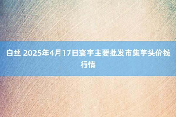 白丝 2025年4月17日寰宇主要批发市集芋头价钱行情