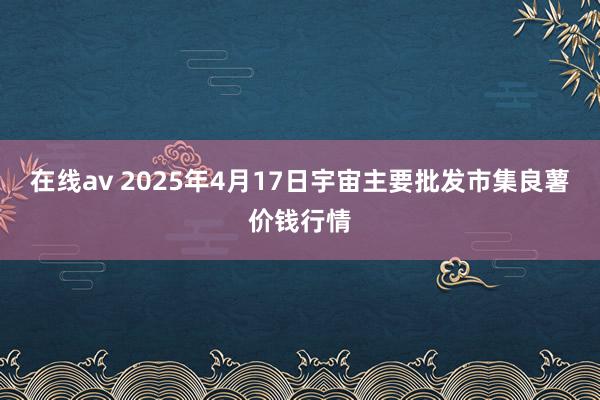 在线av 2025年4月17日宇宙主要批发市集良薯价钱行情