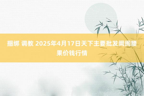 捆绑 调教 2025年4月17日天下主要批发阛阓腰果价钱行情