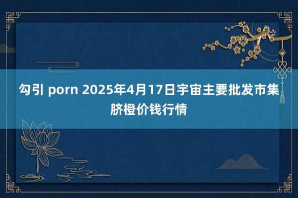 勾引 porn 2025年4月17日宇宙主要批发市集脐橙价钱行情