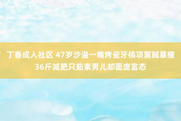 丁香成人社区 47岁沙溢一嘴烤瓷牙槁项黧馘暴瘦36斤减肥只茹素男儿却面庞富态