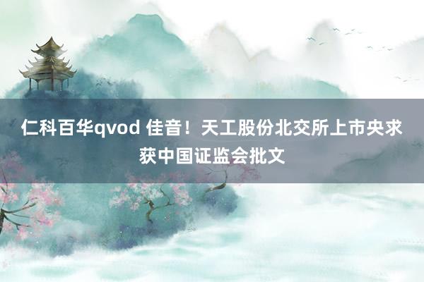 仁科百华qvod 佳音！天工股份北交所上市央求获中国证监会批文