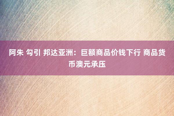 阿朱 勾引 邦达亚洲：巨额商品价钱下行 商品货币澳元承压