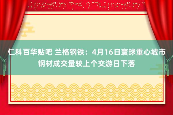 仁科百华贴吧 兰格钢铁：4月16日寰球重心城市钢材成交量较上个交游日下落