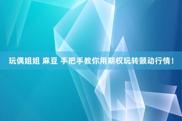玩偶姐姐 麻豆 手把手教你用期权玩转颤动行情！