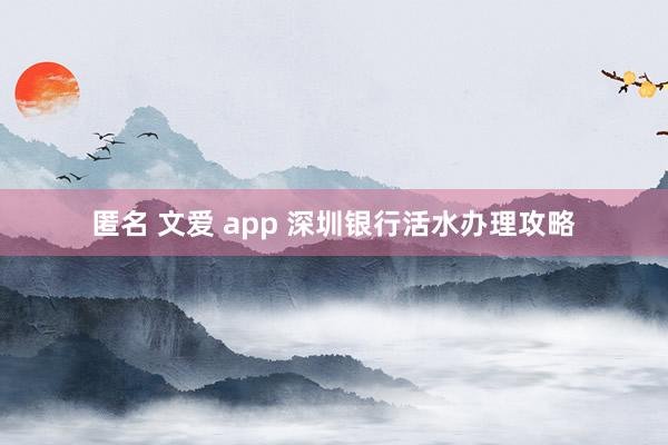 匿名 文爱 app 深圳银行活水办理攻略