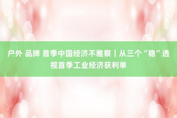 户外 品牌 首季中国经济不雅察｜从三个“稳”透视首季工业经济获利单