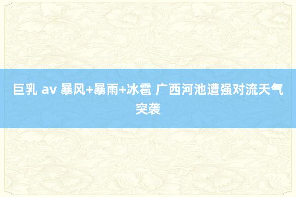 巨乳 av 暴风+暴雨+冰雹 广西河池遭强对流天气突袭