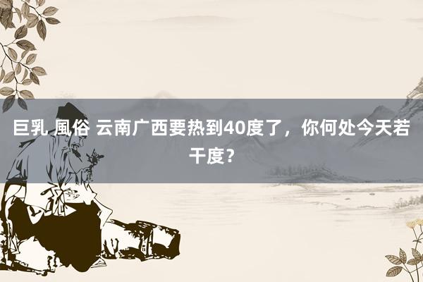 巨乳 風俗 云南广西要热到40度了，你何处今天若干度？
