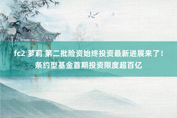 fc2 萝莉 第二批险资始终投资最新进展来了！条约型基金首期投资限度超百亿