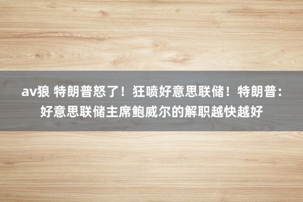 av狼 特朗普怒了！狂喷好意思联储！特朗普：好意思联储主席鲍威尔的解职越快越好