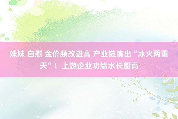 妹妹 自慰 金价频改进高 产业链演出“冰火两重天”！上游企业功绩水长船高