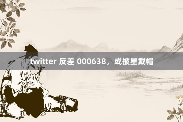 twitter 反差 000638，或披星戴帽