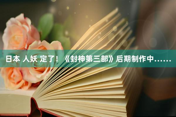 日本 人妖 定了！《封神第三部》后期制作中……