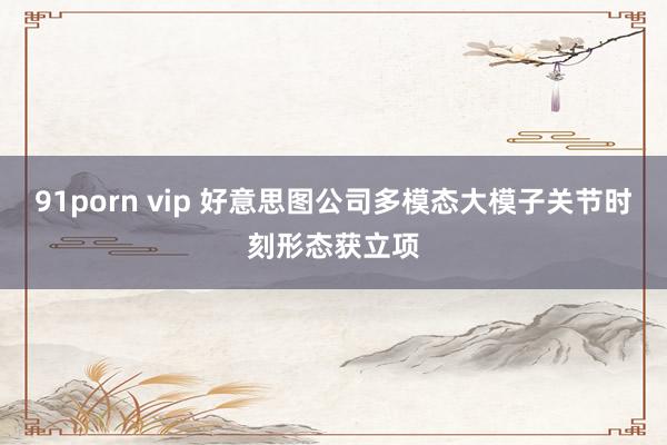 91porn vip 好意思图公司多模态大模子关节时刻形态获立项