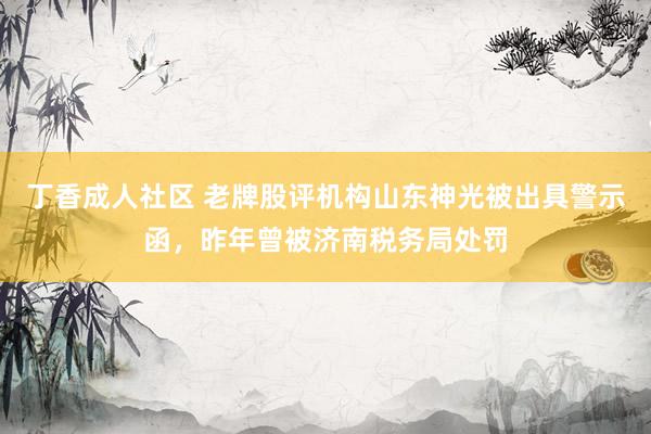 丁香成人社区 老牌股评机构山东神光被出具警示函，昨年曾被济南税务局处罚