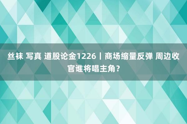 丝袜 写真 道股论金1226丨商场缩量反弹 周边收官谁将唱主角？