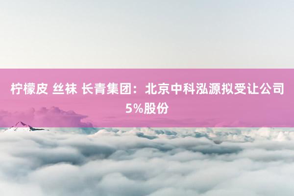 柠檬皮 丝袜 长青集团：北京中科泓源拟受让公司5%股份