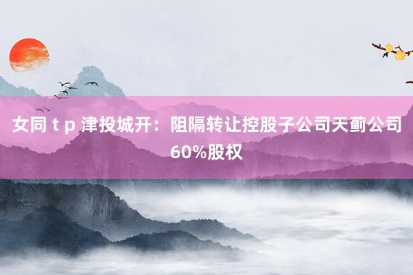 女同 t p 津投城开：阻隔转让控股子公司天蓟公司60%股权