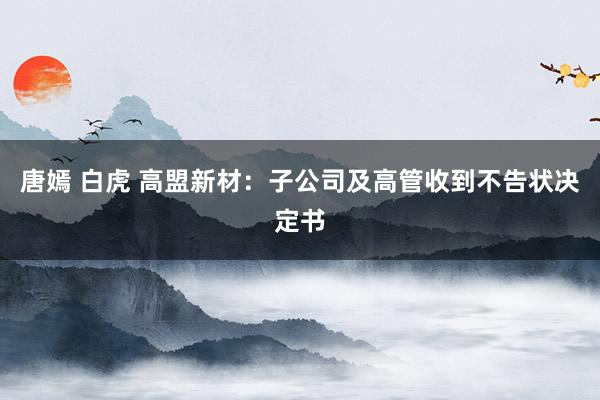唐嫣 白虎 高盟新材：子公司及高管收到不告状决定书