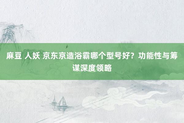 麻豆 人妖 京东京造浴霸哪个型号好？功能性与筹谋深度领略
